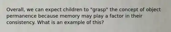 Overall, we can expect children to "grasp" the concept of object permanence because memory may play a factor in their consistency. What is an example of this?