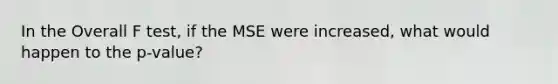 In the Overall F test, if the MSE were increased, what would happen to the p-value?