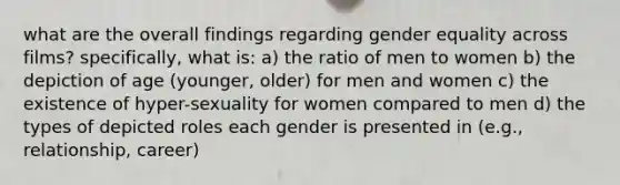 what are the overall findings regarding gender equality across films? specifically, what is: a) the ratio of men to women b) the depiction of age (younger, older) for men and women c) the existence of hyper-sexuality for women compared to men d) the types of depicted roles each gender is presented in (e.g., relationship, career)