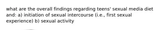 what are the overall findings regarding teens' sexual media diet and: a) initiation of sexual intercourse (i.e., first sexual experience) b) sexual activity