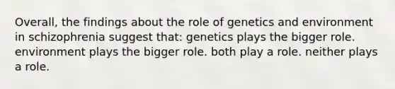 Overall, the findings about the role of genetics and environment in schizophrenia suggest that: genetics plays the bigger role. environment plays the bigger role. both play a role. neither plays a role.