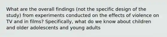 What are the overall findings (not the specific design of the study) from experiments conducted on the effects of violence on TV and in films? Specifically, what do we know about children and older adolescents and young adults