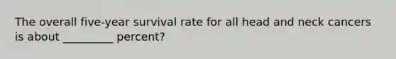 The overall five-year survival rate for all head and neck cancers is about _________ percent?