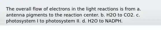 The overall flow of electrons in the light reactions is from a. antenna pigments to the reaction center. b. H2O to CO2. c. photosystem I to photosystem II. d. H2O to NADPH.