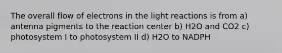 The overall flow of electrons in the light reactions is from a) antenna pigments to the reaction center b) H2O and CO2 c) photosystem I to photosystem II d) H2O to NADPH