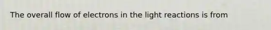 The overall flow of electrons in the light reactions is from