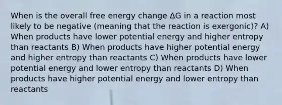 When is the overall free energy change ΔG in a reaction most likely to be negative (meaning that the reaction is exergonic)? A) When products have lower potential energy and higher entropy than reactants B) When products have higher potential energy and higher entropy than reactants C) When products have lower potential energy and lower entropy than reactants D) When products have higher potential energy and lower entropy than reactants