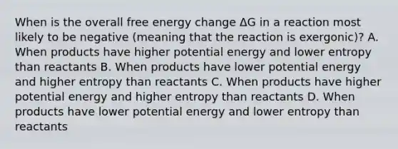 When is the overall free energy change ΔG in a reaction most likely to be negative (meaning that the reaction is exergonic)? A. When products have higher potential energy and lower entropy than reactants B. When products have lower potential energy and higher entropy than reactants C. When products have higher potential energy and higher entropy than reactants D. When products have lower potential energy and lower entropy than reactants