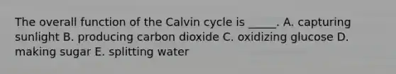 The overall function of the Calvin cycle is _____. A. capturing sunlight B. producing carbon dioxide C. oxidizing glucose D. making sugar E. splitting water