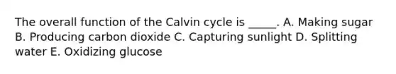 The overall function of the Calvin cycle is _____. A. Making sugar B. Producing carbon dioxide C. Capturing sunlight D. Splitting water E. Oxidizing glucose