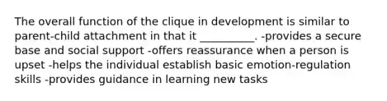 The overall function of the clique in development is similar to parent-child attachment in that it __________. -provides a secure base and social support -offers reassurance when a person is upset -helps the individual establish basic emotion-regulation skills -provides guidance in learning new tasks