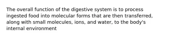 The overall function of the digestive system is to process ingested food into molecular forms that are then transferred, along with small molecules, ions, and water, to the body's internal environment