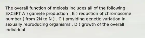 The overall function of meiosis includes all of the following EXCEPT A ) gamete production . B ) reduction of chromosome number ( from 2N to N ) . C ) providing genetic variation in sexually reproducing organisms . D ) growth of the overall individual .