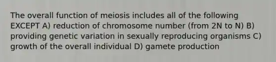 The overall function of meiosis includes all of the following EXCEPT A) reduction of chromosome number (from 2N to N) B) providing genetic variation in sexually reproducing organisms C) growth of the overall individual D) gamete production