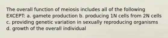 The overall function of meiosis includes all of the following EXCEPT: a. gamete production b. producing 1N cells from 2N cells c. providing genetic variation in sexually reproducing organisms d. growth of the overall individual