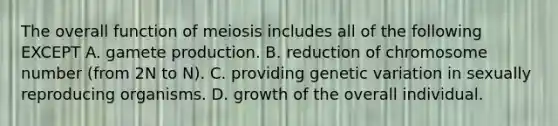 The overall function of meiosis includes all of the following EXCEPT A. gamete production. B. reduction of chromosome number (from 2N to N). C. providing genetic variation in sexually reproducing organisms. D. growth of the overall individual.