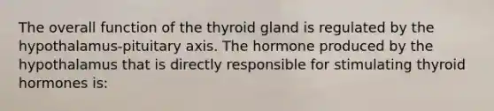 The overall function of the thyroid gland is regulated by the hypothalamus-pituitary axis. The hormone produced by the hypothalamus that is directly responsible for stimulating thyroid hormones is: