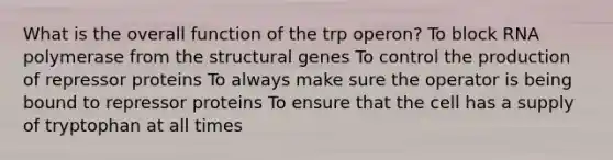 What is the overall function of the trp operon? To block RNA polymerase from the structural genes To control the production of repressor proteins To always make sure the operator is being bound to repressor proteins To ensure that the cell has a supply of tryptophan at all times