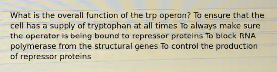 What is the overall function of the trp operon? To ensure that the cell has a supply of tryptophan at all times To always make sure the operator is being bound to repressor proteins To block RNA polymerase from the structural genes To control the production of repressor proteins