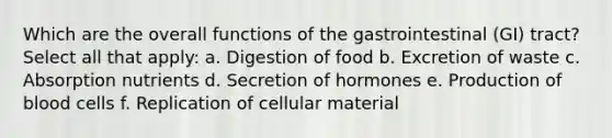 Which are the overall functions of the gastrointestinal (GI) tract? Select all that apply: a. Digestion of food b. Excretion of waste c. Absorption nutrients d. Secretion of hormones e. Production of blood cells f. Replication of cellular material