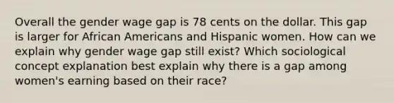 Overall the gender wage gap is 78 cents on the dollar. This gap is larger for African Americans and Hispanic women. How can we explain why gender wage gap still exist? Which sociological concept explanation best explain why there is a gap among women's earning based on their race?