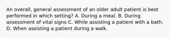 An overall, general assessment of an older adult patient is best performed in which setting? A. During a meal. B. During assessment of vital signs C. While assisting a patient with a bath. D. When assisting a patient during a walk.