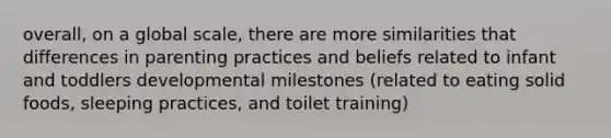 overall, on a global scale, there are more similarities that differences in parenting practices and beliefs related to infant and toddlers developmental milestones (related to eating solid foods, sleeping practices, and toilet training)