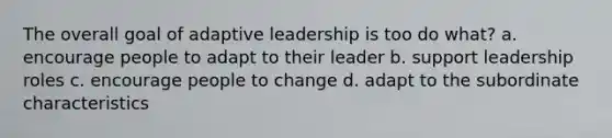 The overall goal of adaptive leadership is too do what? a. encourage people to adapt to their leader b. support leadership roles c. encourage people to change d. adapt to the subordinate characteristics