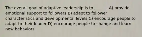 The overall goal of adaptive leadership is to ______. A) provide emotional support to followers B) adapt to follower characteristics and developmental levels C) encourage people to adapt to their leader D) encourage people to change and learn new behaviors