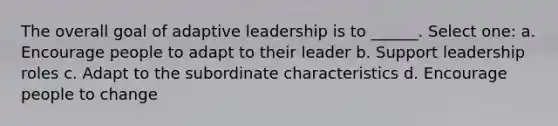 The overall goal of adaptive leadership is to ______. Select one: a. Encourage people to adapt to their leader b. Support leadership roles c. Adapt to the subordinate characteristics d. Encourage people to change