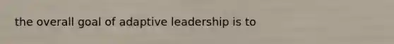 the overall goal of adaptive leadership is to