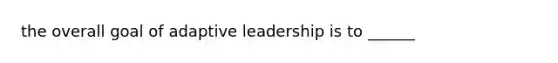 the overall goal of adaptive leadership is to ______