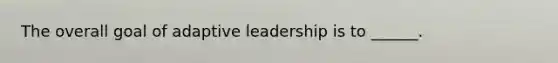 The overall goal of adaptive leadership is to ______.