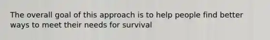 The overall goal of this approach is to help people find better ways to meet their needs for survival