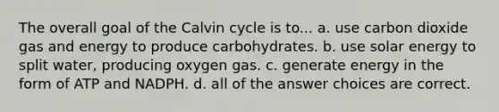 The overall goal of the Calvin cycle is to... a. use carbon dioxide gas and energy to produce carbohydrates. b. use solar energy to split water, producing oxygen gas. c. generate energy in the form of ATP and NADPH. d. all of the answer choices are correct.