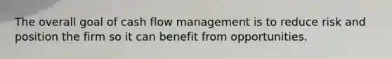 The overall goal of cash flow management is to reduce risk and position the firm so it can benefit from opportunities.