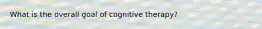 What is the overall goal of cognitive therapy?