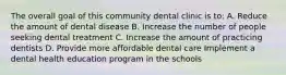 The overall goal of this community dental clinic is to: A. Reduce the amount of dental disease B. Increase the number of people seeking dental treatment C. Increase the amount of practicing dentists D. Provide more affordable dental care Implement a dental health education program in the schools