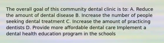 The overall goal of this community dental clinic is to: A. Reduce the amount of dental disease B. Increase the number of people seeking dental treatment C. Increase the amount of practicing dentists D. Provide more affordable dental care Implement a dental health education program in the schools