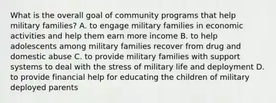 What is the overall goal of community programs that help military families? A. to engage military families in economic activities and help them earn more income B. to help adolescents among military families recover from drug and domestic abuse C. to provide military families with support systems to deal with the stress of military life and deployment D. to provide financial help for educating the children of military deployed parents