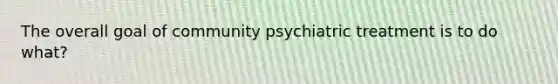 The overall goal of community psychiatric treatment is to do what?