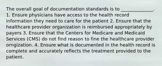 The overall goal of documentation standards is to ______________. 1. Ensure physicians have access to the health record information they need to care for the patient 2. Ensure that the healthcare provider organization is reimbursed appropriately by payers 3. Ensure that the Centers for Medicare and Medicaid Services (CMS) do not find reason to fine the healthcare provider orngization. 4. Ensure what is documented in the health record is complete and accurately reflects the treatment provided to the patient.