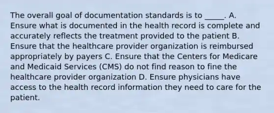 The overall goal of documentation standards is to _____. A. Ensure what is documented in the health record is complete and accurately reflects the treatment provided to the patient B. Ensure that the healthcare provider organization is reimbursed appropriately by payers C. Ensure that the Centers for Medicare and Medicaid Services (CMS) do not find reason to fine the healthcare provider organization D. Ensure physicians have access to the health record information they need to care for the patient.