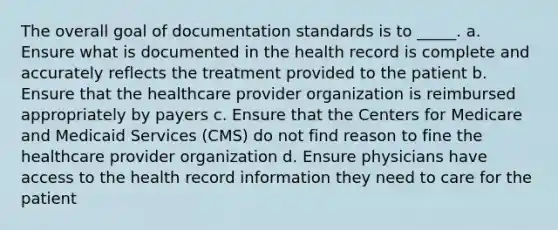 The overall goal of documentation standards is to _____. a. Ensure what is documented in the health record is complete and accurately reflects the treatment provided to the patient b. Ensure that the healthcare provider organization is reimbursed appropriately by payers c. Ensure that the Centers for Medicare and Medicaid Services (CMS) do not find reason to fine the healthcare provider organization d. Ensure physicians have access to the health record information they need to care for the patient