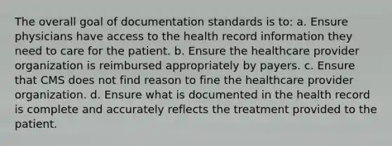 The overall goal of documentation standards is to: a. Ensure physicians have access to the health record information they need to care for the patient. b. Ensure the healthcare provider organization is reimbursed appropriately by payers. c. Ensure that CMS does not find reason to fine the healthcare provider organization. d. Ensure what is documented in the health record is complete and accurately reflects the treatment provided to the patient.