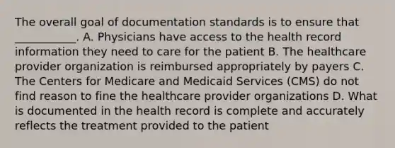 The overall goal of documentation standards is to ensure that ___________. A. Physicians have access to the health record information they need to care for the patient B. The healthcare provider organization is reimbursed appropriately by payers C. The Centers for Medicare and Medicaid Services (CMS) do not find reason to fine the healthcare provider organizations D. What is documented in the health record is complete and accurately reflects the treatment provided to the patient