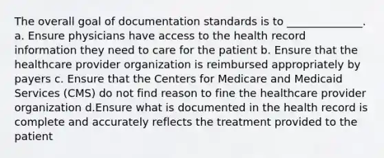 The overall goal of documentation standards is to ______________. a. Ensure physicians have access to the health record information they need to care for the patient b. Ensure that the healthcare provider organization is reimbursed appropriately by payers c. Ensure that the Centers for Medicare and Medicaid Services (CMS) do not find reason to fine the healthcare provider organization d.Ensure what is documented in the health record is complete and accurately reflects the treatment provided to the patient