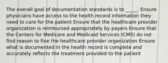 The overall goal of documentation standards is to _____. Ensure physicians have access to the health record information they need to care for the patient Ensure that the healthcare provider organization is reimbursed appropriately by payers Ensure that the Centers for Medicare and Medicaid Services (CMS) do not find reason to fine the healthcare provider organization Ensure what is documented in the health record is complete and accurately reflects the treatment provided to the patient