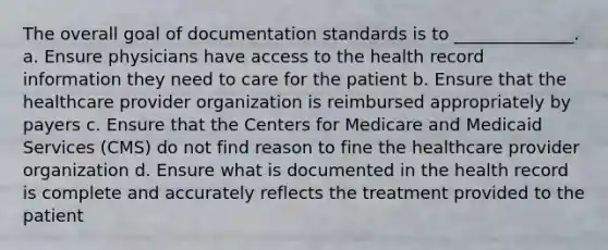 The overall goal of documentation standards is to ______________. a. Ensure physicians have access to the health record information they need to care for the patient b. Ensure that the healthcare provider organization is reimbursed appropriately by payers c. Ensure that the Centers for Medicare and Medicaid Services (CMS) do not find reason to fine the healthcare provider organization d. Ensure what is documented in the health record is complete and accurately reflects the treatment provided to the patient