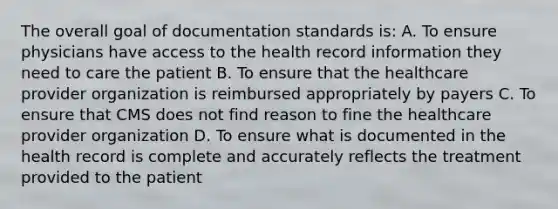 The overall goal of documentation standards is: A. To ensure physicians have access to the health record information they need to care the patient B. To ensure that the healthcare provider organization is reimbursed appropriately by payers C. To ensure that CMS does not find reason to fine the healthcare provider organization D. To ensure what is documented in the health record is complete and accurately reflects the treatment provided to the patient